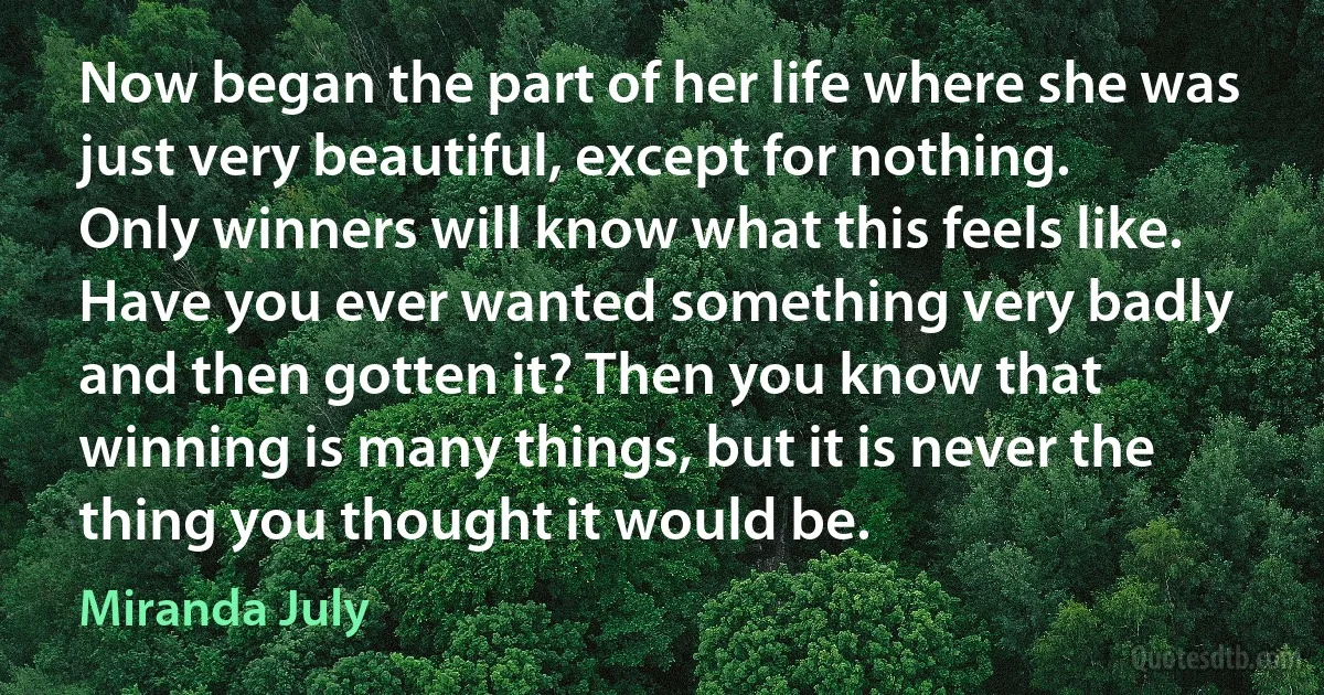 Now began the part of her life where she was just very beautiful, except for nothing. Only winners will know what this feels like. Have you ever wanted something very badly and then gotten it? Then you know that winning is many things, but it is never the thing you thought it would be. (Miranda July)