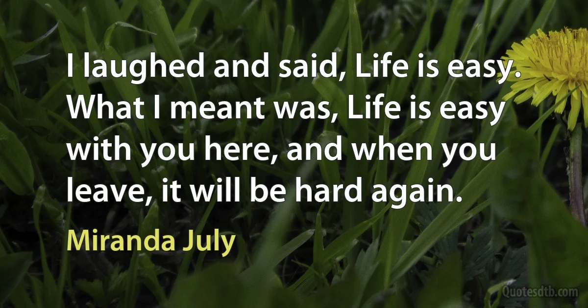 I laughed and said, Life is easy. What I meant was, Life is easy with you here, and when you leave, it will be hard again. (Miranda July)