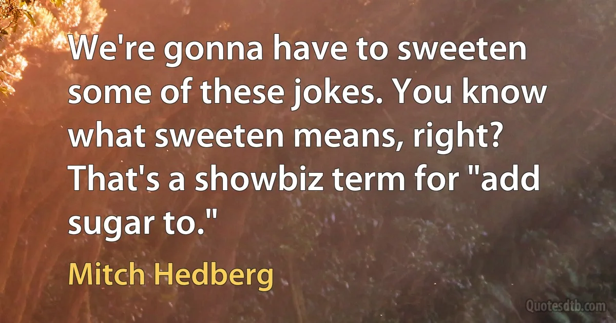 We're gonna have to sweeten some of these jokes. You know what sweeten means, right? That's a showbiz term for "add sugar to." (Mitch Hedberg)