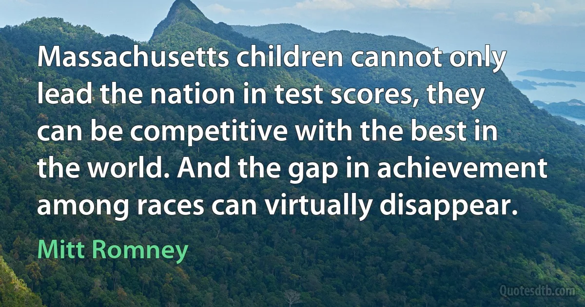 Massachusetts children cannot only lead the nation in test scores, they can be competitive with the best in the world. And the gap in achievement among races can virtually disappear. (Mitt Romney)