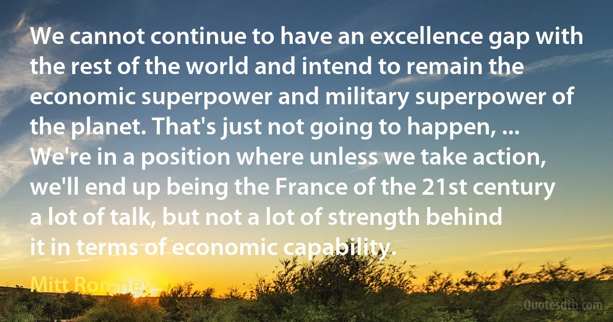 We cannot continue to have an excellence gap with the rest of the world and intend to remain the economic superpower and military superpower of the planet. That's just not going to happen, ... We're in a position where unless we take action, we'll end up being the France of the 21st century a lot of talk, but not a lot of strength behind it in terms of economic capability. (Mitt Romney)