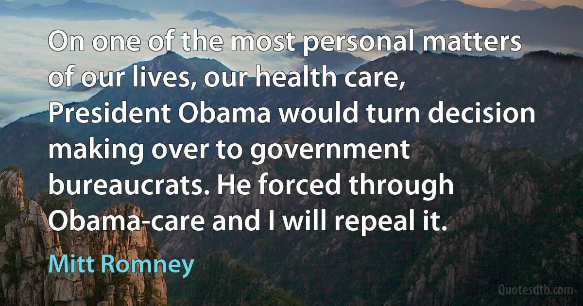 On one of the most personal matters of our lives, our health care, President Obama would turn decision making over to government bureaucrats. He forced through Obama-care and I will repeal it. (Mitt Romney)