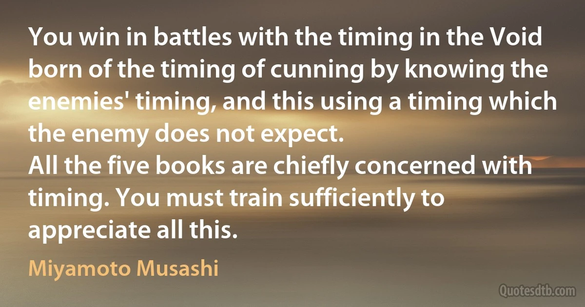 You win in battles with the timing in the Void born of the timing of cunning by knowing the enemies' timing, and this using a timing which the enemy does not expect.
All the five books are chiefly concerned with timing. You must train sufficiently to appreciate all this. (Miyamoto Musashi)