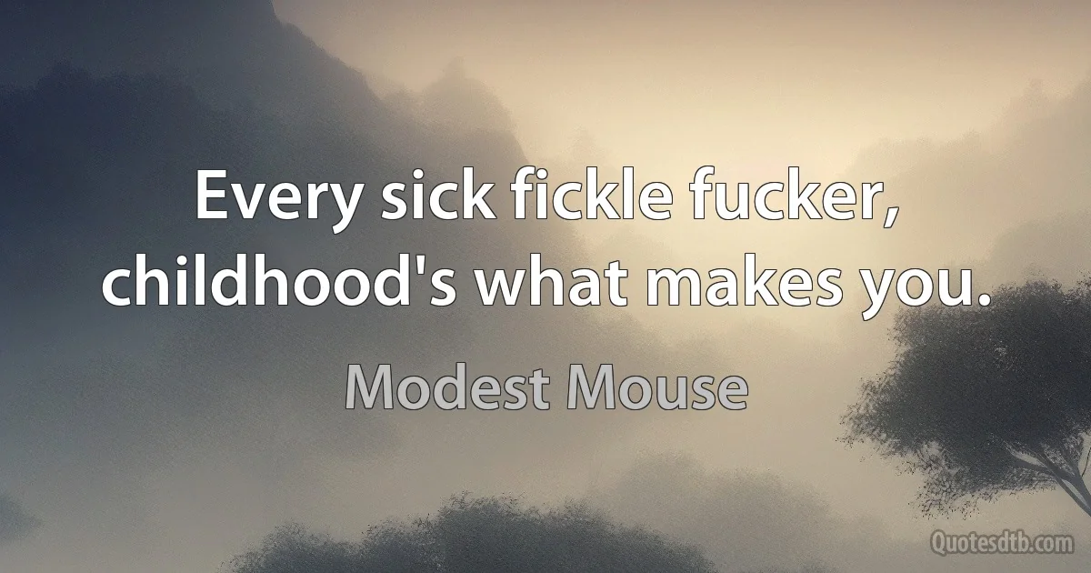 Every sick fickle fucker,
childhood's what makes you. (Modest Mouse)