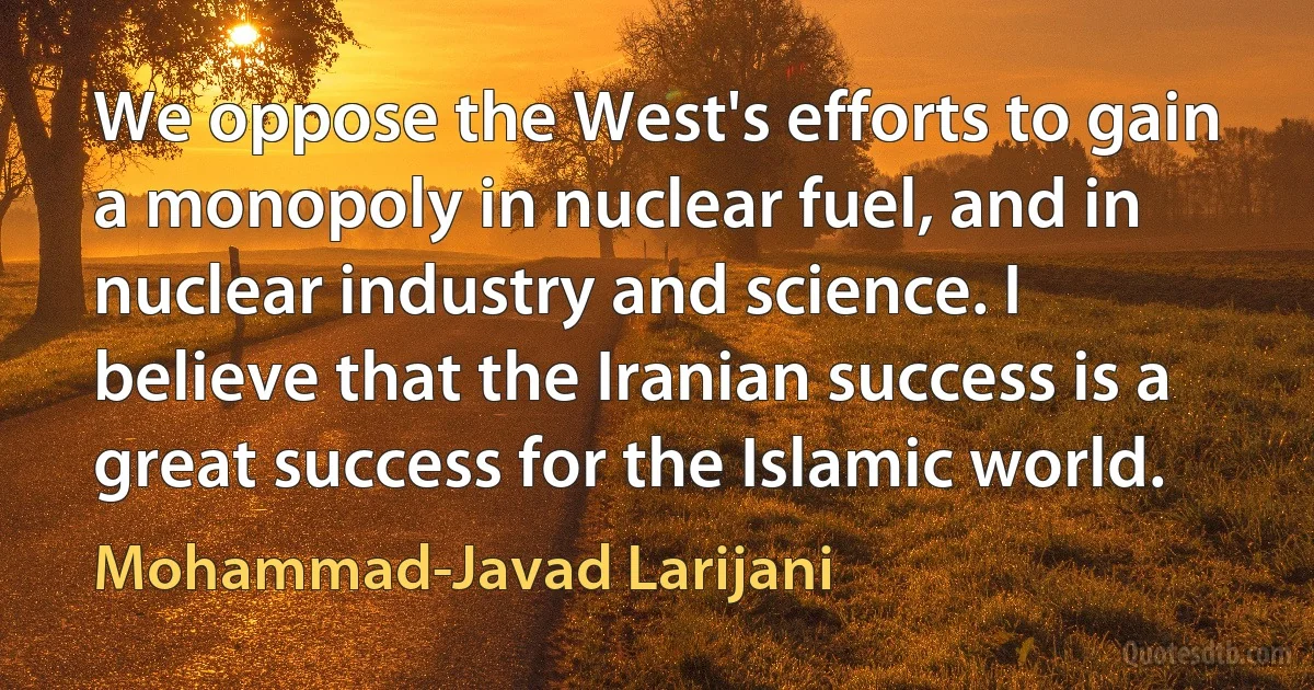 We oppose the West's efforts to gain a monopoly in nuclear fuel, and in nuclear industry and science. I believe that the Iranian success is a great success for the Islamic world. (Mohammad-Javad Larijani)