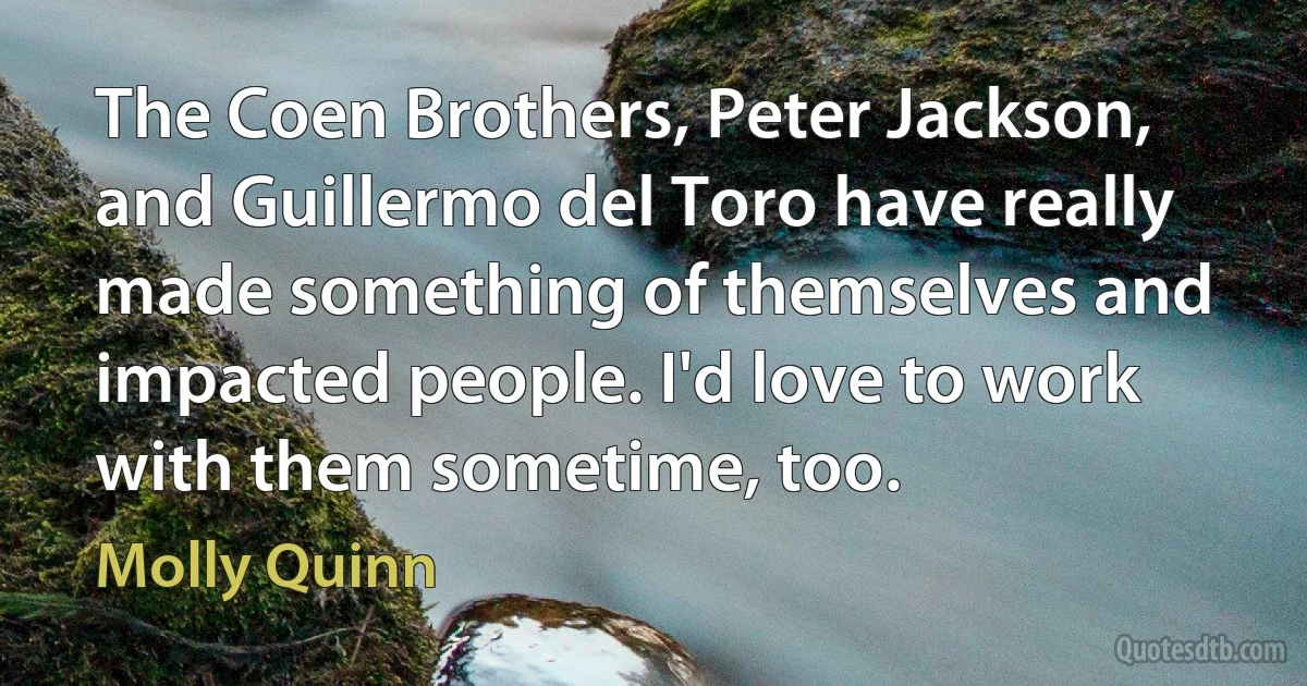 The Coen Brothers, Peter Jackson, and Guillermo del Toro have really made something of themselves and impacted people. I'd love to work with them sometime, too. (Molly Quinn)