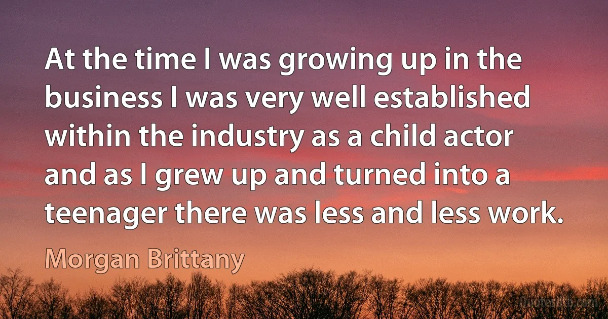 At the time I was growing up in the business I was very well established within the industry as a child actor and as I grew up and turned into a teenager there was less and less work. (Morgan Brittany)