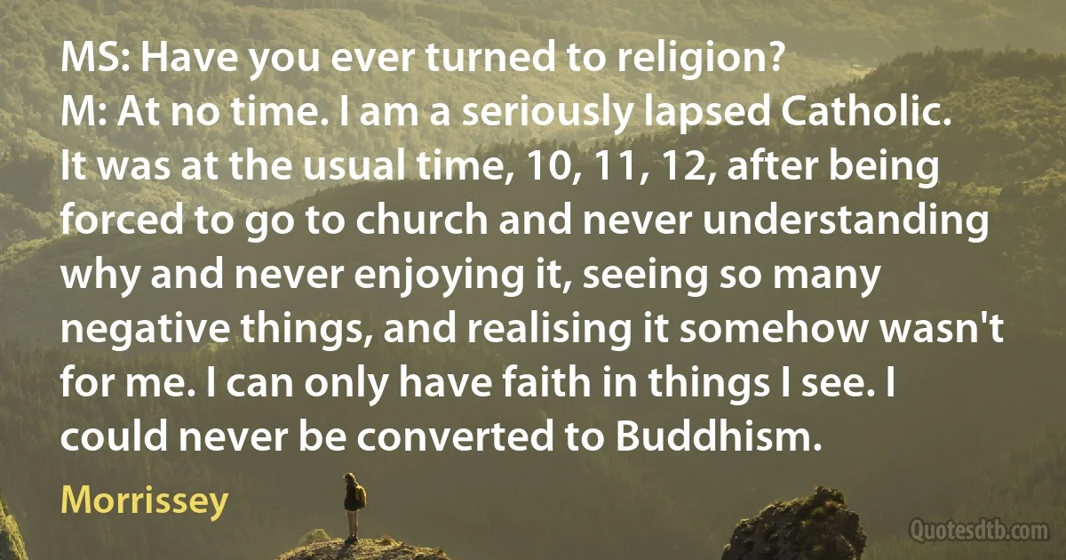 MS: Have you ever turned to religion?
M: At no time. I am a seriously lapsed Catholic. It was at the usual time, 10, 11, 12, after being forced to go to church and never understanding why and never enjoying it, seeing so many negative things, and realising it somehow wasn't for me. I can only have faith in things I see. I could never be converted to Buddhism. (Morrissey)