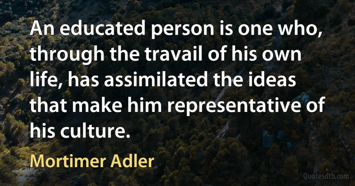 An educated person is one who, through the travail of his own life, has assimilated the ideas that make him representative of his culture. (Mortimer Adler)