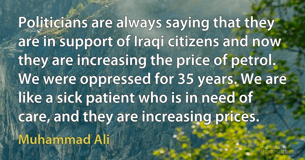 Politicians are always saying that they are in support of Iraqi citizens and now they are increasing the price of petrol. We were oppressed for 35 years. We are like a sick patient who is in need of care, and they are increasing prices. (Muhammad Ali)