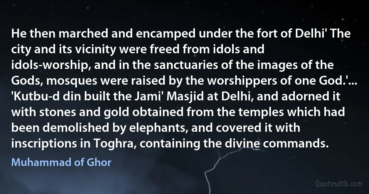 He then marched and encamped under the fort of Delhi' The city and its vicinity were freed from idols and idols-worship, and in the sanctuaries of the images of the Gods, mosques were raised by the worshippers of one God.'...
'Kutbu-d din built the Jami' Masjid at Delhi, and adorned it with stones and gold obtained from the temples which had been demolished by elephants, and covered it with inscriptions in Toghra, containing the divine commands. (Muhammad of Ghor)