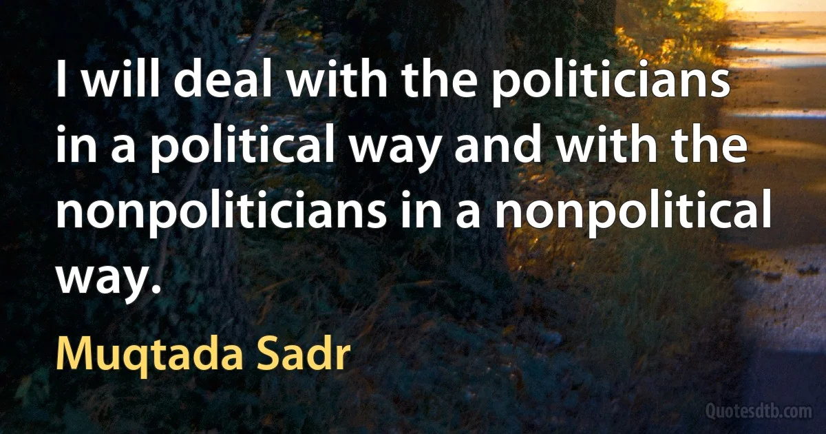 I will deal with the politicians in a political way and with the nonpoliticians in a nonpolitical way. (Muqtada Sadr)