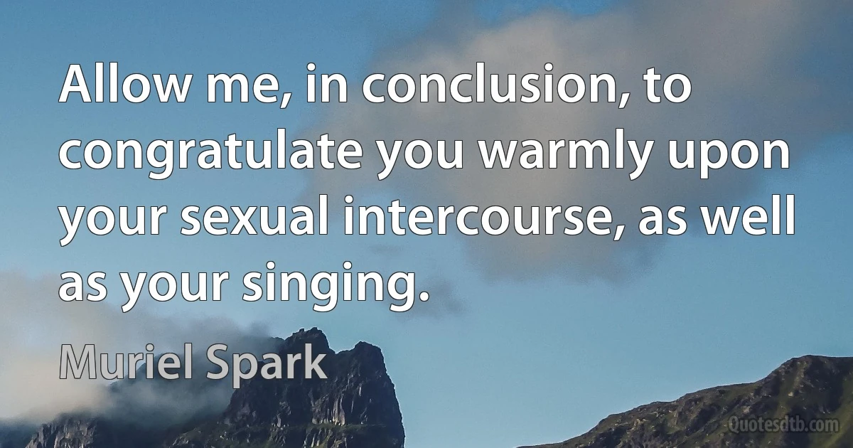 Allow me, in conclusion, to congratulate you warmly upon your sexual intercourse, as well as your singing. (Muriel Spark)