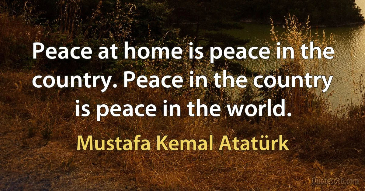 Peace at home is peace in the country. Peace in the country is peace in the world. (Mustafa Kemal Atatürk)