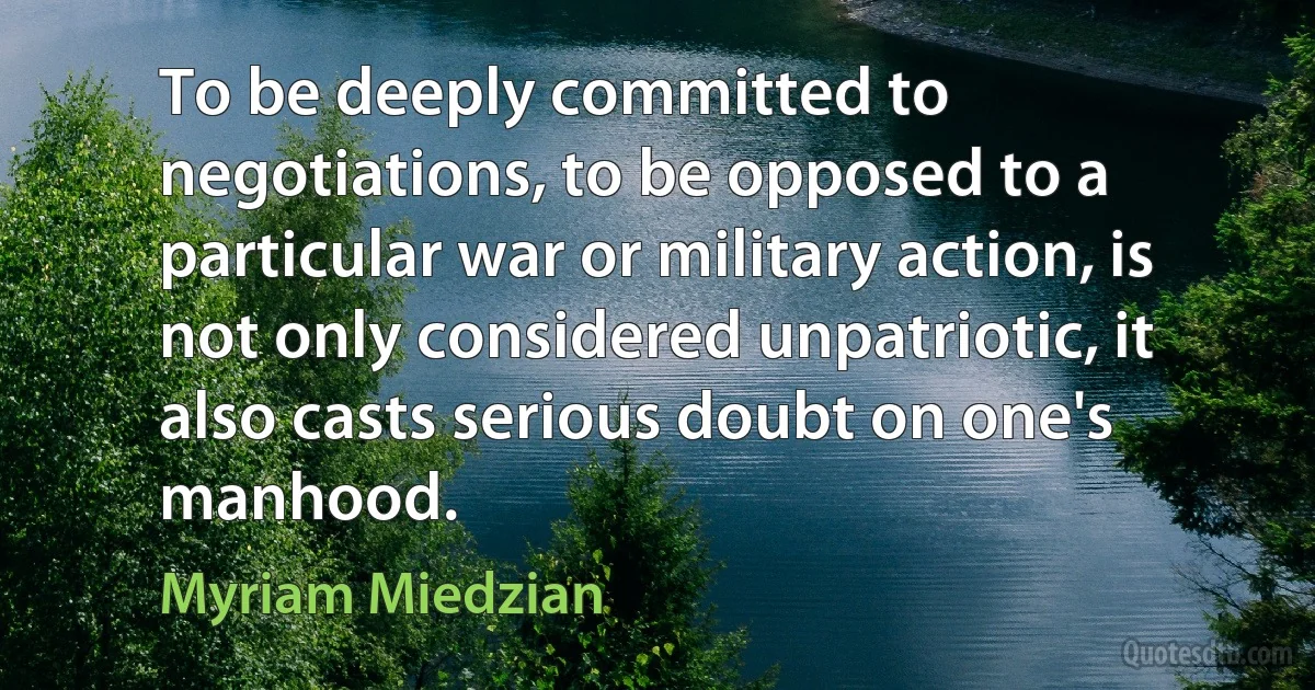 To be deeply committed to negotiations, to be opposed to a particular war or military action, is not only considered unpatriotic, it also casts serious doubt on one's manhood. (Myriam Miedzian)