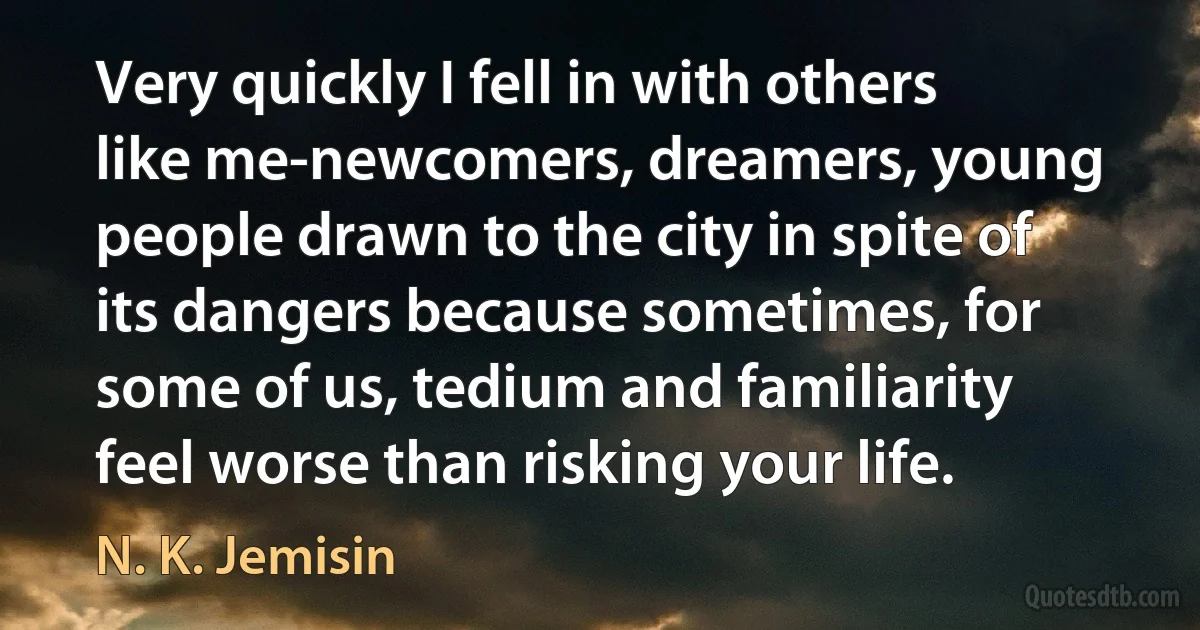 Very quickly I fell in with others like me-newcomers, dreamers, young people drawn to the city in spite of its dangers because sometimes, for some of us, tedium and familiarity feel worse than risking your life. (N. K. Jemisin)