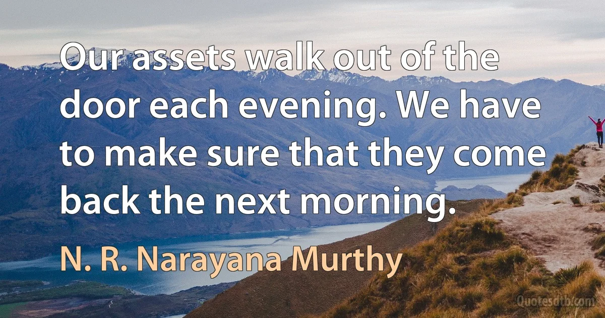 Our assets walk out of the door each evening. We have to make sure that they come back the next morning. (N. R. Narayana Murthy)