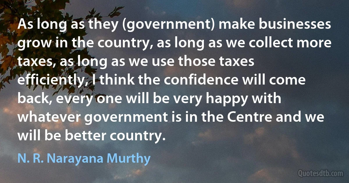 As long as they (government) make businesses grow in the country, as long as we collect more taxes, as long as we use those taxes efficiently, I think the confidence will come back, every one will be very happy with whatever government is in the Centre and we will be better country. (N. R. Narayana Murthy)