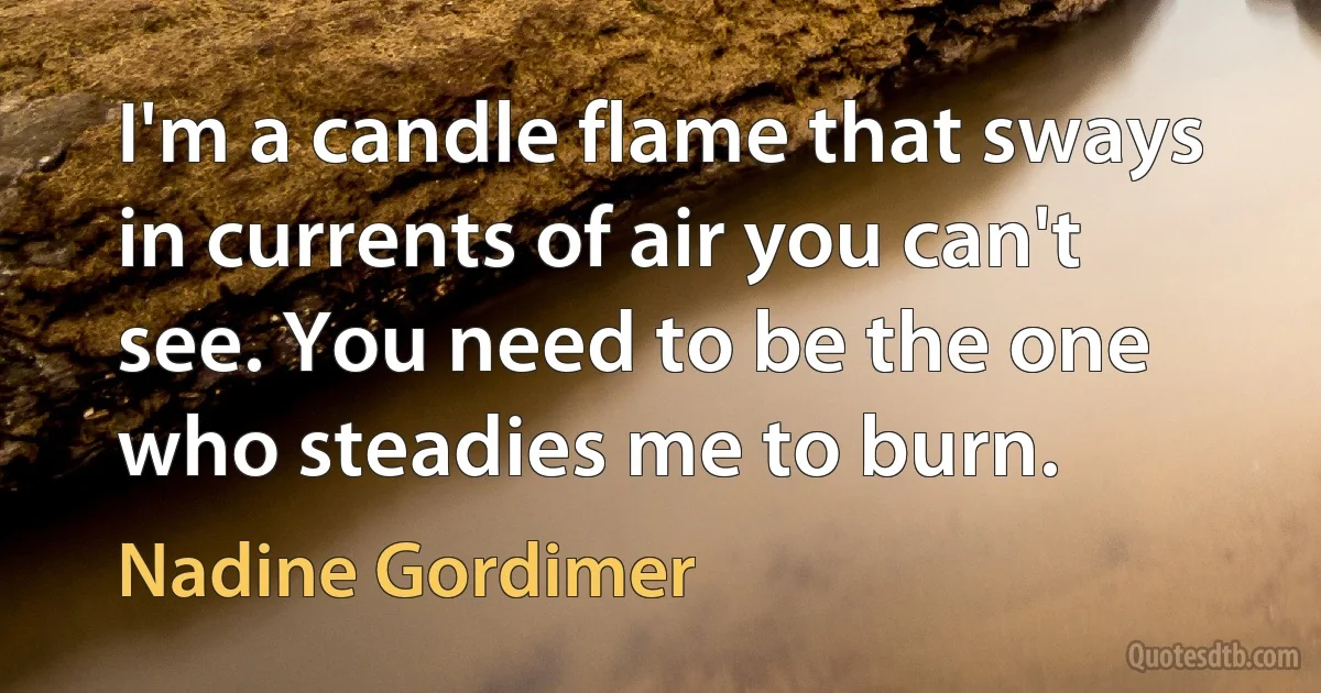 I'm a candle flame that sways in currents of air you can't see. You need to be the one who steadies me to burn. (Nadine Gordimer)