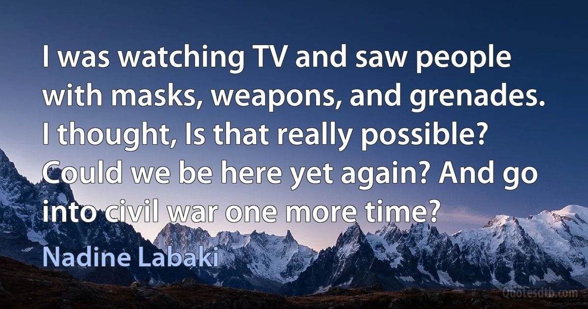 I was watching TV and saw people with masks, weapons, and grenades. I thought, Is that really possible? Could we be here yet again? And go into civil war one more time? (Nadine Labaki)