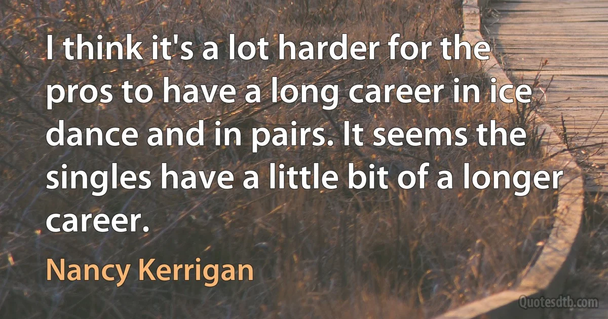 I think it's a lot harder for the pros to have a long career in ice dance and in pairs. It seems the singles have a little bit of a longer career. (Nancy Kerrigan)