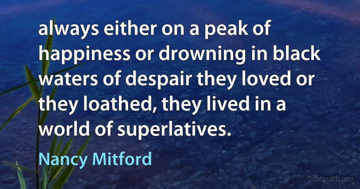 always either on a peak of happiness or drowning in black waters of despair they loved or they loathed, they lived in a world of superlatives. (Nancy Mitford)