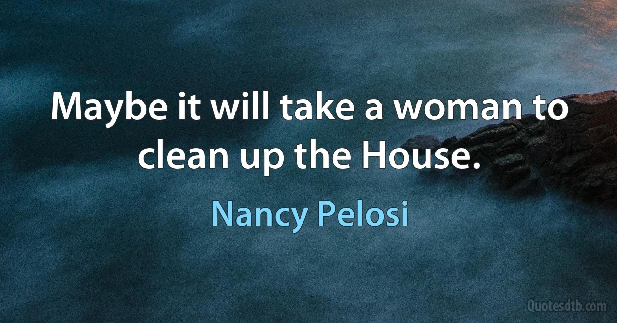 Maybe it will take a woman to clean up the House. (Nancy Pelosi)