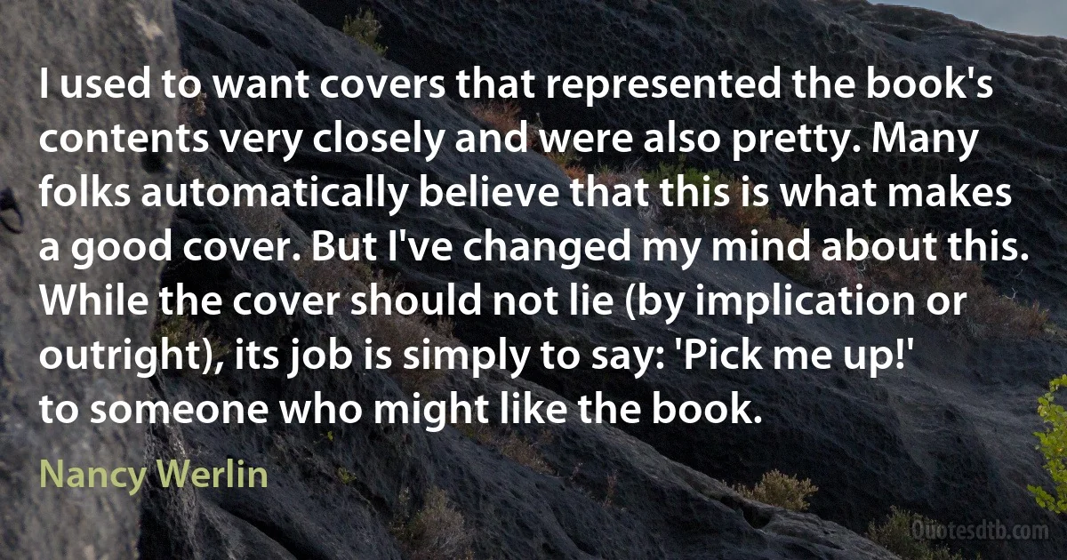 I used to want covers that represented the book's contents very closely and were also pretty. Many folks automatically believe that this is what makes a good cover. But I've changed my mind about this. While the cover should not lie (by implication or outright), its job is simply to say: 'Pick me up!' to someone who might like the book. (Nancy Werlin)