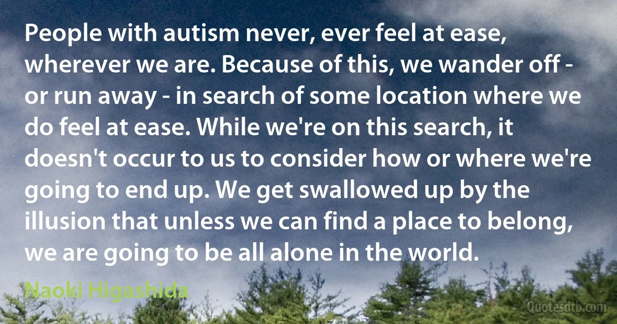 People with autism never, ever feel at ease, wherever we are. Because of this, we wander off - or run away - in search of some location where we do feel at ease. While we're on this search, it doesn't occur to us to consider how or where we're going to end up. We get swallowed up by the illusion that unless we can find a place to belong, we are going to be all alone in the world. (Naoki Higashida)