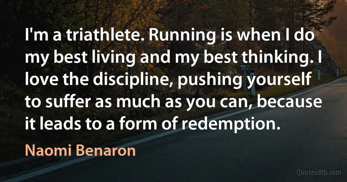 I'm a triathlete. Running is when I do my best living and my best thinking. I love the discipline, pushing yourself to suffer as much as you can, because it leads to a form of redemption. (Naomi Benaron)