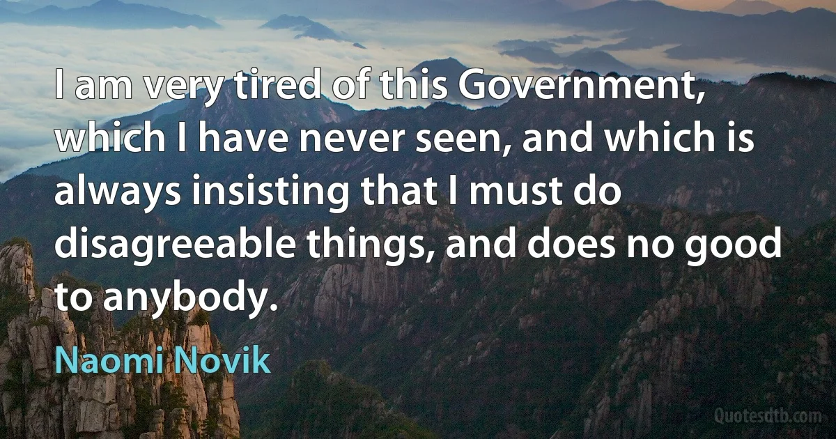 I am very tired of this Government, which I have never seen, and which is always insisting that I must do disagreeable things, and does no good to anybody. (Naomi Novik)