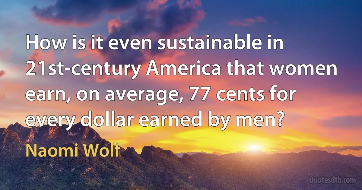 How is it even sustainable in 21st-century America that women earn, on average, 77 cents for every dollar earned by men? (Naomi Wolf)