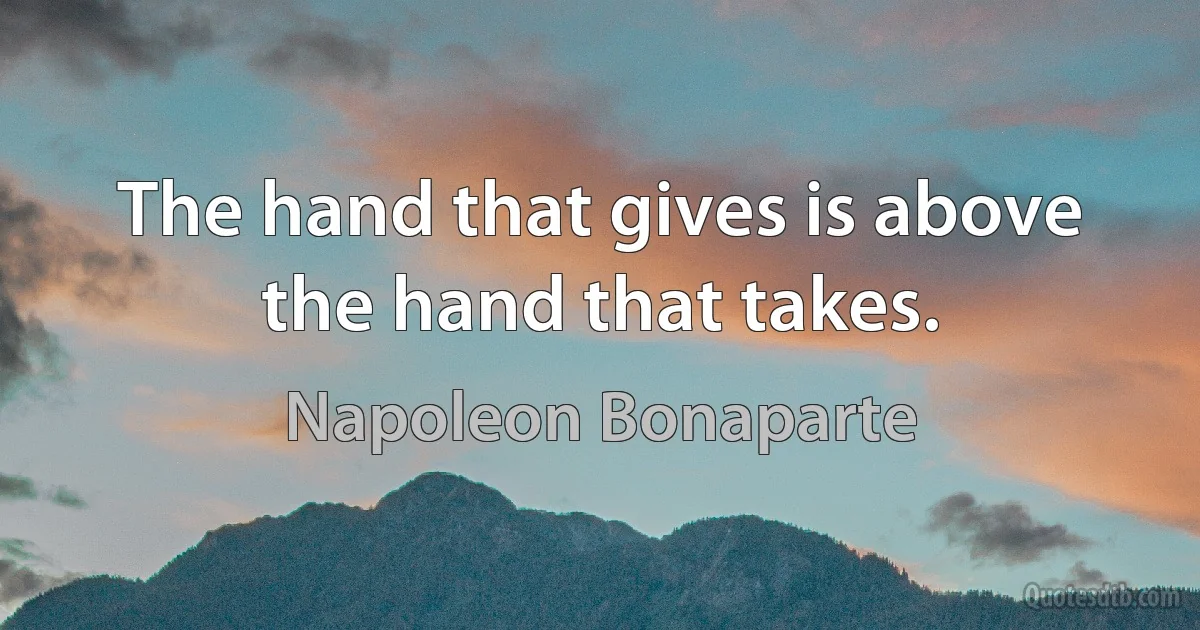 The hand that gives is above the hand that takes. (Napoleon Bonaparte)