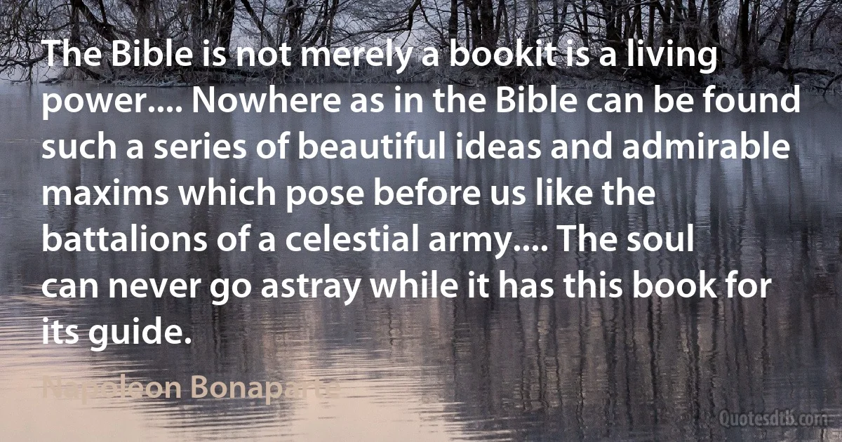 The Bible is not merely a bookit is a living power.... Nowhere as in the Bible can be found such a series of beautiful ideas and admirable maxims which pose before us like the battalions of a celestial army.... The soul can never go astray while it has this book for its guide. (Napoleon Bonaparte)