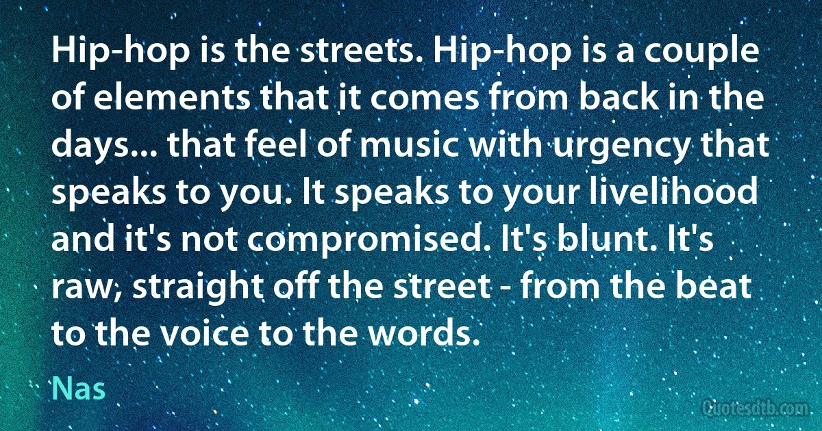 Hip-hop is the streets. Hip-hop is a couple of elements that it comes from back in the days... that feel of music with urgency that speaks to you. It speaks to your livelihood and it's not compromised. It's blunt. It's raw, straight off the street - from the beat to the voice to the words. (Nas)