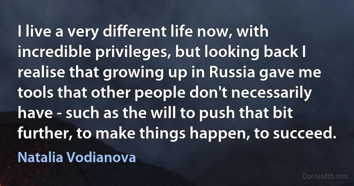 I live a very different life now, with incredible privileges, but looking back I realise that growing up in Russia gave me tools that other people don't necessarily have - such as the will to push that bit further, to make things happen, to succeed. (Natalia Vodianova)