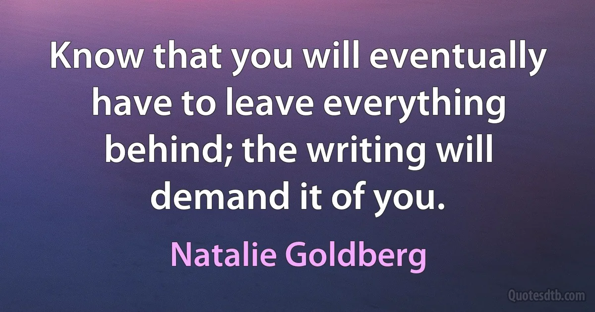 Know that you will eventually have to leave everything behind; the writing will demand it of you. (Natalie Goldberg)