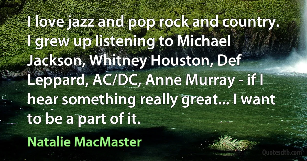 I love jazz and pop rock and country. I grew up listening to Michael Jackson, Whitney Houston, Def Leppard, AC/DC, Anne Murray - if I hear something really great... I want to be a part of it. (Natalie MacMaster)