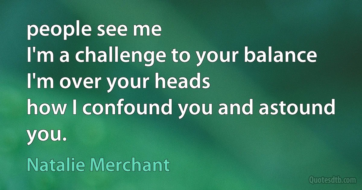 people see me
I'm a challenge to your balance
I'm over your heads
how I confound you and astound you. (Natalie Merchant)