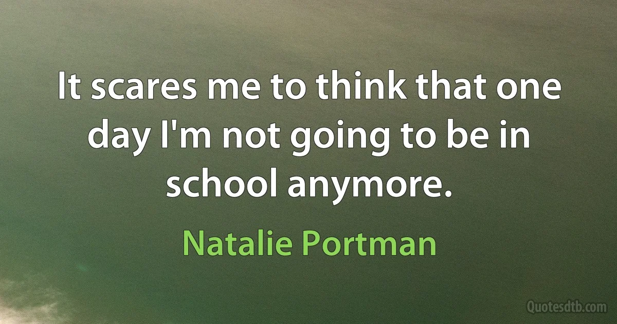 It scares me to think that one day I'm not going to be in school anymore. (Natalie Portman)