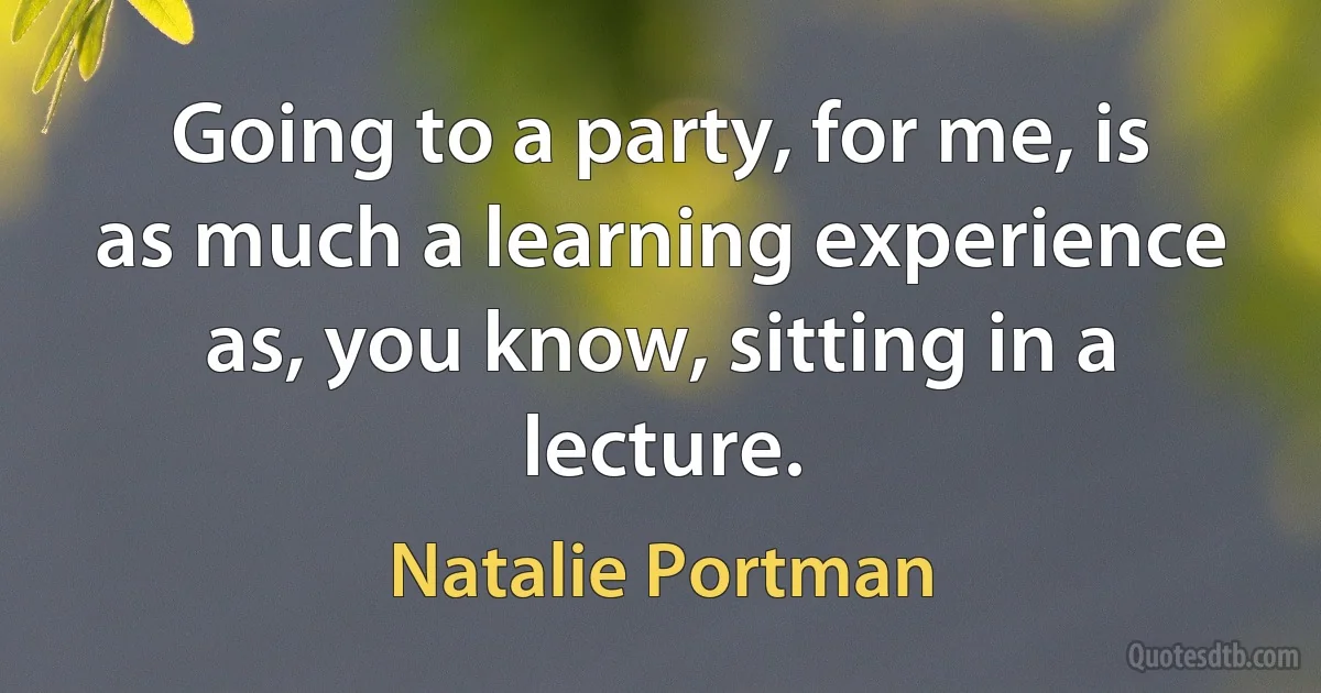 Going to a party, for me, is as much a learning experience as, you know, sitting in a lecture. (Natalie Portman)