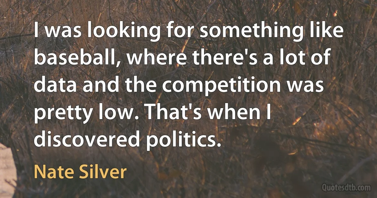 I was looking for something like baseball, where there's a lot of data and the competition was pretty low. That's when I discovered politics. (Nate Silver)