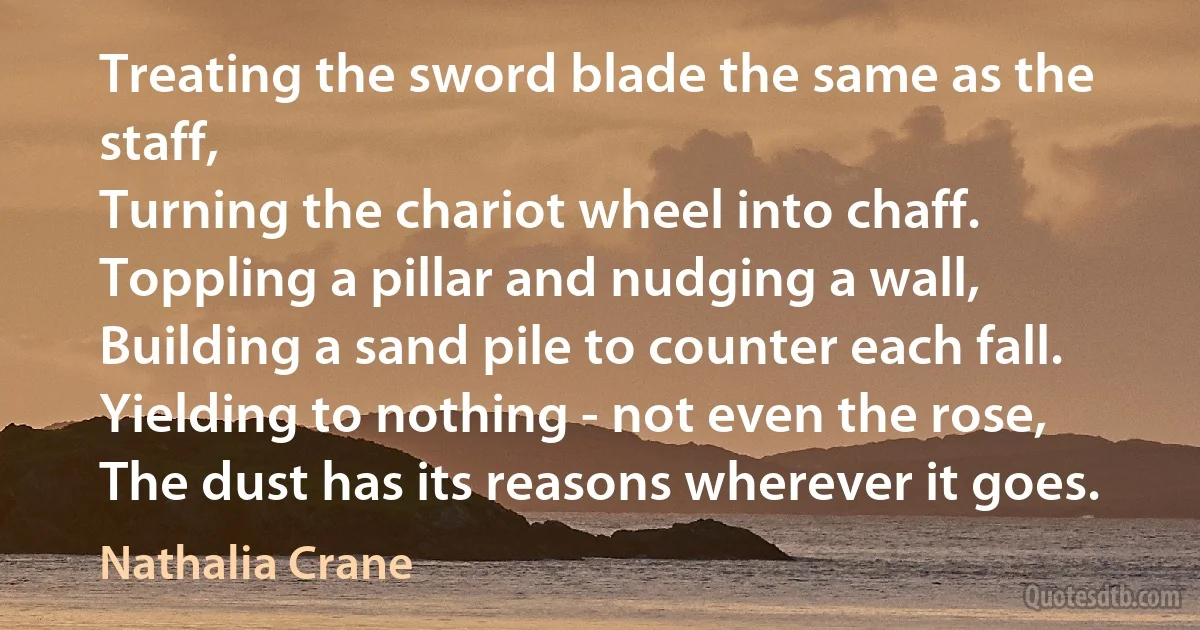 Treating the sword blade the same as the staff,
Turning the chariot wheel into chaff.
Toppling a pillar and nudging a wall,
Building a sand pile to counter each fall.
Yielding to nothing - not even the rose,
The dust has its reasons wherever it goes. (Nathalia Crane)