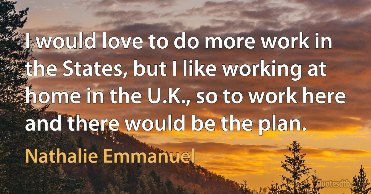 I would love to do more work in the States, but I like working at home in the U.K., so to work here and there would be the plan. (Nathalie Emmanuel)