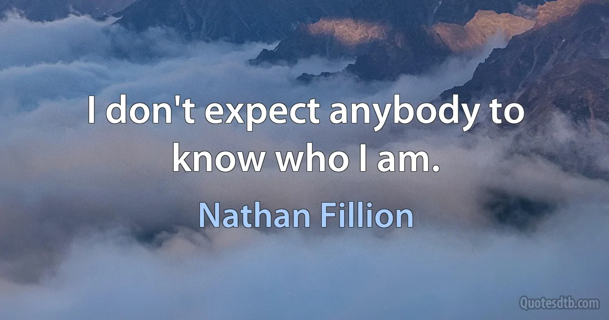 I don't expect anybody to know who I am. (Nathan Fillion)