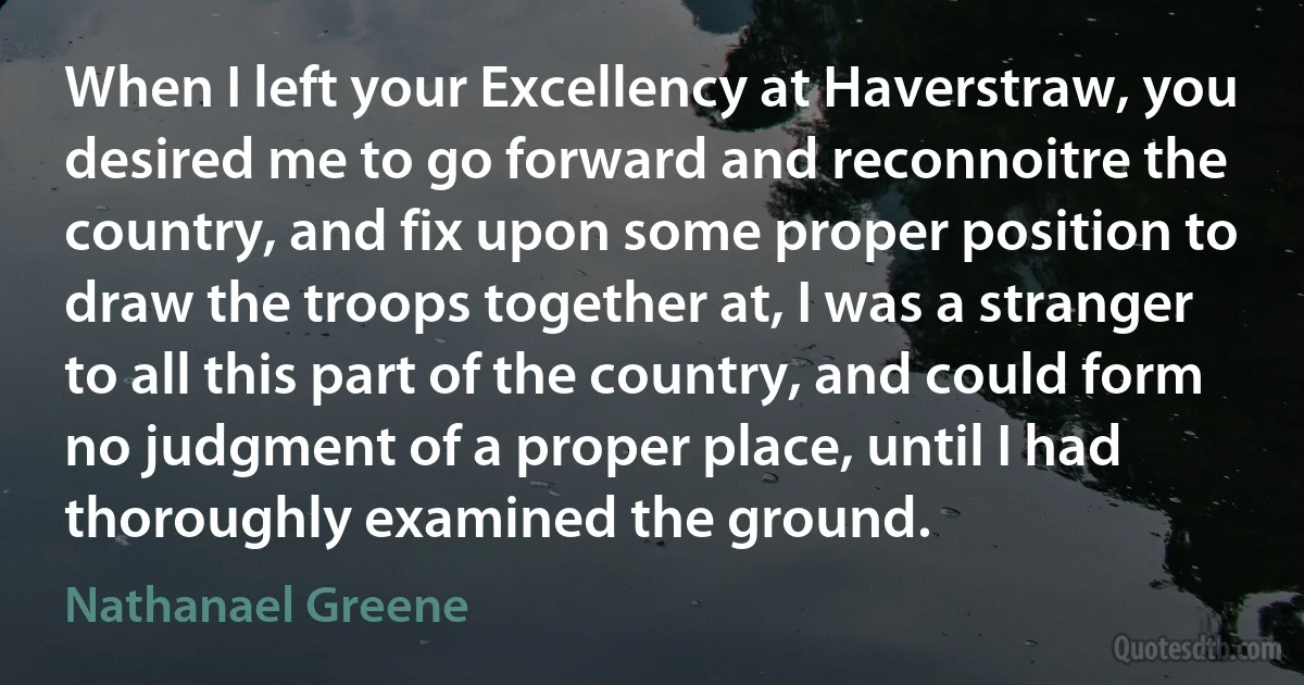 When I left your Excellency at Haverstraw, you desired me to go forward and reconnoitre the country, and fix upon some proper position to draw the troops together at, I was a stranger to all this part of the country, and could form no judgment of a proper place, until I had thoroughly examined the ground. (Nathanael Greene)