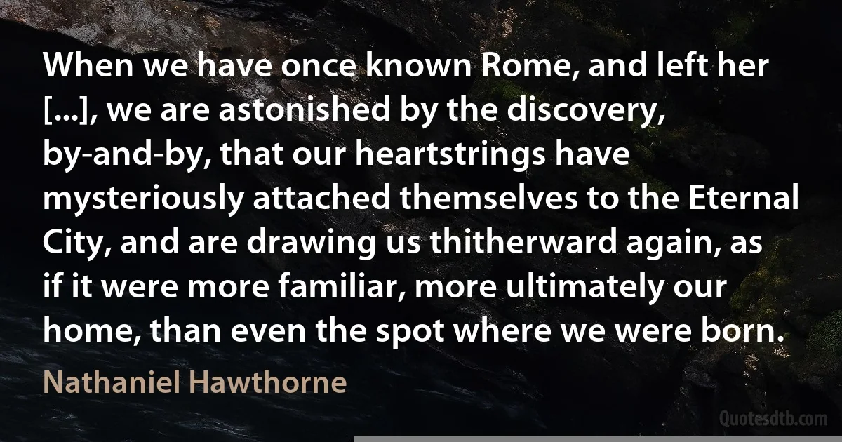 When we have once known Rome, and left her [...], we are astonished by the discovery, by-and-by, that our heartstrings have mysteriously attached themselves to the Eternal City, and are drawing us thitherward again, as if it were more familiar, more ultimately our home, than even the spot where we were born. (Nathaniel Hawthorne)