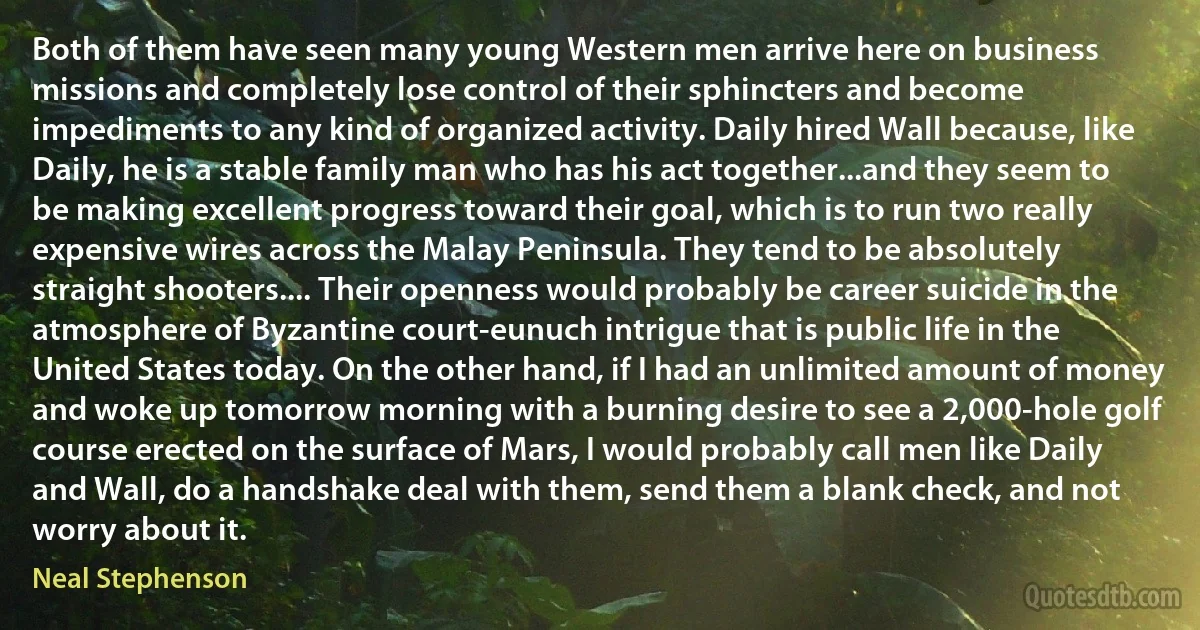 Both of them have seen many young Western men arrive here on business missions and completely lose control of their sphincters and become impediments to any kind of organized activity. Daily hired Wall because, like Daily, he is a stable family man who has his act together...and they seem to be making excellent progress toward their goal, which is to run two really expensive wires across the Malay Peninsula. They tend to be absolutely straight shooters.... Their openness would probably be career suicide in the atmosphere of Byzantine court-eunuch intrigue that is public life in the United States today. On the other hand, if I had an unlimited amount of money and woke up tomorrow morning with a burning desire to see a 2,000-hole golf course erected on the surface of Mars, I would probably call men like Daily and Wall, do a handshake deal with them, send them a blank check, and not worry about it. (Neal Stephenson)