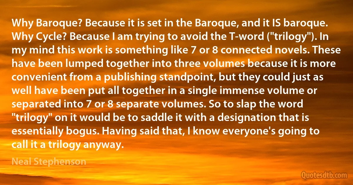 Why Baroque? Because it is set in the Baroque, and it IS baroque. Why Cycle? Because I am trying to avoid the T-word ("trilogy"). In my mind this work is something like 7 or 8 connected novels. These have been lumped together into three volumes because it is more convenient from a publishing standpoint, but they could just as well have been put all together in a single immense volume or separated into 7 or 8 separate volumes. So to slap the word "trilogy" on it would be to saddle it with a designation that is essentially bogus. Having said that, I know everyone's going to call it a trilogy anyway. (Neal Stephenson)