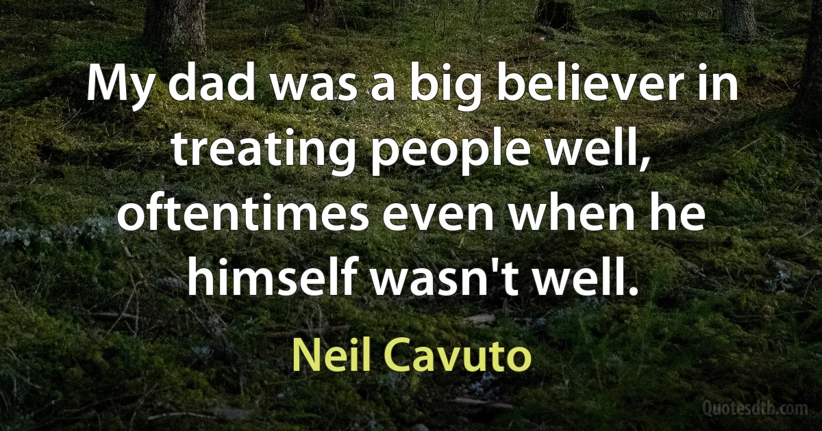 My dad was a big believer in treating people well, oftentimes even when he himself wasn't well. (Neil Cavuto)